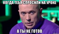 когда тебя спросили на уроке а ты не готов