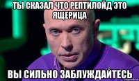 ты сказал что рептилойд это ящерица вы сильно заблуждайтесь