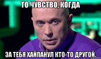 то чувство, когда за тебя хайпанул кто-то другой.