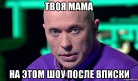 твоя мама на этом шоу после вписки