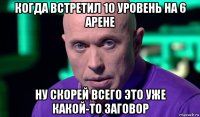 когда встретил 10 уровень на 6 арене ну скорей всего это уже какой-то заговор