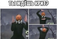 ты ждёшь крит? 