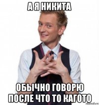 а я никита обычно говорю после что то кагото