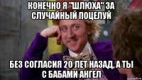 конечно я "шлюха" за случайный поцелуй без согласия 20 лет назад, а ты с бабами ангел