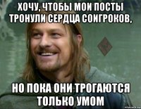 хочу, чтобы мои посты тронули сердца соигроков, но пока они трогаются только умом