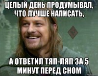 целый день продумывал, что лучше написать, а ответил тяп-ляп за 5 минут перед сном