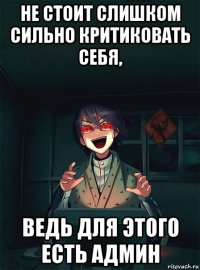 не стоит слишком сильно критиковать себя, ведь для этого есть админ