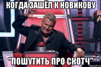 когда зашёл к новикову "пошутить про скотч"