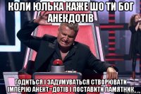 коли юлька каже шо ти бог анекдотів годиться і задумуваться створювати імперію анект=дотів і поставити памятник