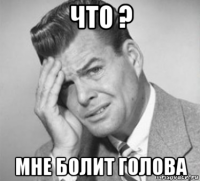 что ? мне болит голова