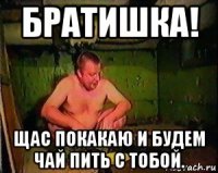 братишка! щас покакаю и будем чай пить с тобой.