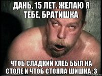 дань, 15 лет. желаю я тебе, братишка чтоб сладкий хлеб был на столе и чтоб стояла шишка :3