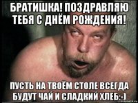 братишка! поздравляю тебя с днём рождения! пусть на твоём столе всегда будут чай и сладкий хлеб:-)