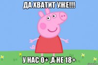 да хватит уже!!! у нас 0+ ,а не 18+