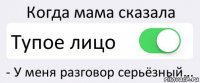 Когда мама сказала Тупое лицо - У меня разговор серьёзный...