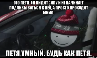 это петя. он видит сипу и не начинает подлизываться к ней, а просто проходит мимо. петя умный. будь как петя.