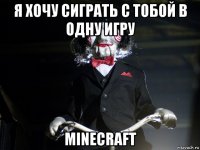 я хочу сиграть с тобой в одну игру minecraft