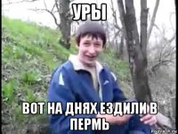 уры вот на днях ездили в пермь