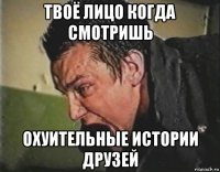 твоё лицо когда смотришь охуительные истории друзей