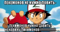 пекемонов не нужно ловить- пекимонов нужно давить! ненавижу пикимонов!!!!!!!!!!!!!!!!