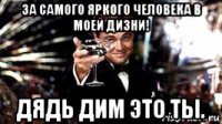 за самого яркого человека в моей дизни! дядь дим это ты.