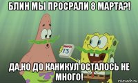 блин мы просрали 8 марта?! да,но до каникул осталось не много!