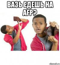 вазь едешь на afp? 