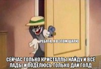  сейчас только кристаллы найду и всё лады и поделюсь только дай голд