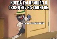 когда ты пришёл к гвоздеву на занятие. 