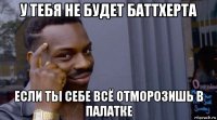 у тебя не будет баттхерта если ты себе всё отморозишь в палатке