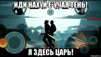 иди нахуй е*учая тень! я здесь царь!