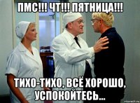 пмс!!! чт!!! пятница!!! тихо-тихо, всё хорошо, успокойтесь...