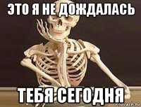 это я не дождалась тебя сегодня