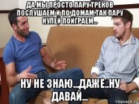 да мы просто пару треков послушаем и по домам,так пару нулей поиграем... ну не знаю...даже..ну давай...