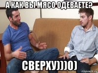 а как вы мясо одеваете? сверху)))0)