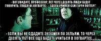 - вот увидите, профессор, лет через десять люди будут говорить, глядя на хогвартс: ,,- здесь учился сам гарри поттер!'' - если вы не сдадите экзамен по зельям, то через десять лет всё ещё будете учиться в хогвартсе.