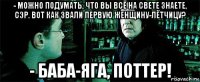 - можно подумать, что вы всё на свете знаете, сэр. вот как звали первую женщину-лётчицу? - баба-яга, поттер!