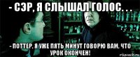 - сэр, я слышал голос. . . - поттер, я уже пять минут говорю вам, что урок окончен!