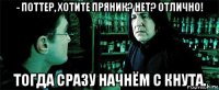 - поттер, хотите пряник? нет? отлично! тогда сразу начнём с кнута.