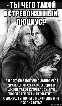 - ты чего такой встревоженный, люциус? - а я сегодня получил записку от драко: ,,папа, у нас сегодня в школе такое случилось, что твоей зарплаты не хватит.'' северус, ты ничего не хочешь мне рассказать?