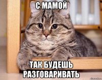 с мамой так будешь разговаривать