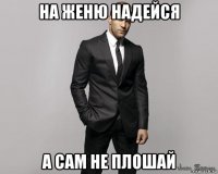 на женю надейся а сам не плошай