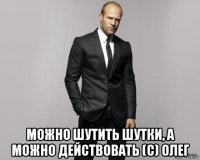  можно шутить шутки, а можно действовать (с) олег