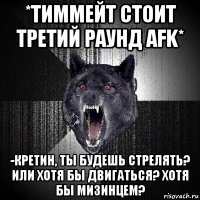 *тиммейт стоит третий раунд afk* -кретин, ты будешь стрелять? или хотя бы двигаться? хотя бы мизинцем?