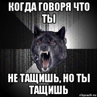 когда говоря что ты не тащишь, но ты тащишь