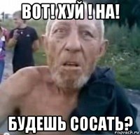 вот! хуй ! на! будешь сосать?