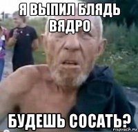 я выпил блядь вядро будешь сосать?