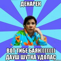 денарек вот тибе баян)))))))) дауш шутка удолас