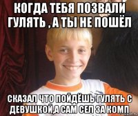 когда тебя позвали гулять , а ты не пошёл сказал что пойдёшь гулять с девушкой,а сам сел за комп