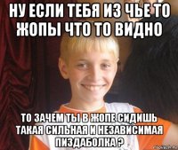 ну если тебя из чье то жопы что то видно то зачем ты в жопе сидишь такая сильная и независимая пиздаболка ?